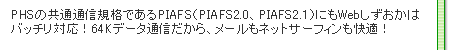 PHSの共通通信規格であるPIAFS(PIAFS2.0、PIAFS2.1)にもWebしずおかはバッチリ対応!64Kデータ通信だから、メールもネットサーフィンも快適!