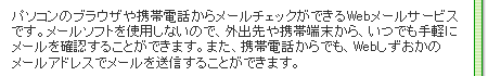 パソコンのブラウザや携帯電話からメールチェックができるWebメールサービスです。メールソフトを使用しないので、外出先や携帯電話から、いつでも手軽にメールを確認することができます。また、携帯電話からでも、Webしずおかのメールアドレスでメールを送信することができます。